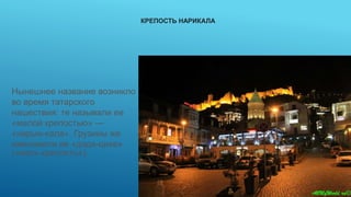 КРЕПОСТЬ НАРИКАЛА
Нынешнее название возникло
во время татарского
нашествия: те называли ее
«малой крепостью» —
«нарын-кала». Грузины же
именовали ее «дэда-цихе»
(«мать-крепость»).
 