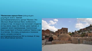 Тбилисские серные бани (თბილისური
გოგირდის აბანო) - важная
достопримечательность центра Тбилиси. Это
обычные общественные бани, особенность
которых в том, что вода в них поступает откуда-то
из-под земли, вода эта тёплая, даже горячая, и
содержит много сероводорода. Аналогичные
бани существуют в Италии в районе Тиволи и где-
то в Англии. Это очень интересное и полезное
место, которое считается
достопримечательностью №1 в столице. И тому
есть объективные причины.
 