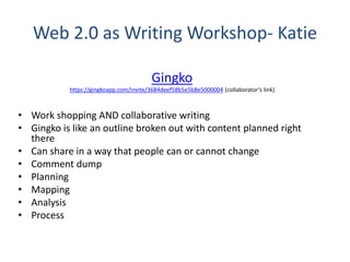 Web 2.0 as Writing Workshop- Katie
Gingko
https://gingkoapp.com/invite/3684deef58b5e5b8e5000004 (collaborator’s link)
• Work shopping AND collaborative writing
• Gingko is like an outline broken out with content planned right
there
• Can share in a way that people can or cannot change
• Comment dump
• Planning
• Mapping
• Analysis
• Process
 