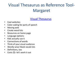 Visual Thesaurus as Reference Tool-
Margaret
Visual Thesaurus
• Cool websites
• Color coding for parts of speech
• Moving web
• Create word lists
• Resources on home page
• Language options
• Kids actually use it
• Connections of words
• Think of your visual audience
• Wordly wise/ Book vocab lists
• Definitions, too
• Costs $$- let’s work it out
 