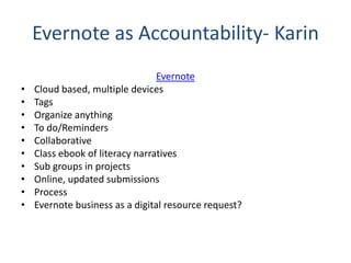 Evernote as Accountability- Karin
Evernote
• Cloud based, multiple devices
• Tags
• Organize anything
• To do/Reminders
• Collaborative
• Class ebook of literacy narratives
• Sub groups in projects
• Online, updated submissions
• Process
• Evernote business as a digital resource request?
 