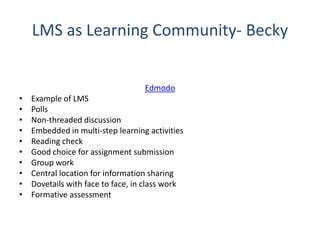 LMS as Learning Community- Becky
Edmodo
• Example of LMS
• Polls
• Non-threaded discussion
• Embedded in multi-step learning activities
• Reading check
• Good choice for assignment submission
• Group work
• Central location for information sharing
• Dovetails with face to face, in class work
• Formative assessment
 