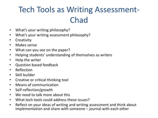 Tech Tools as Writing Assessment-
Chad
• What’s your writing philosophy?
• What’s your writing assessment philosophy?
• Creativity
• Makes sense
• What can you see on the paper?
• Helping students’ understanding of themselves as writers
• Help the writer
• Question based feedback
• Reflection
• Skill builder
• Creative or critical thinking tool
• Means of communication
• Self-reflection/growth
• We need to talk more about this
• What tech tools could address these issues?
• Reflect on your ideas of writing and writing assessment and think about
implementation and share with someone – journal with each other
 