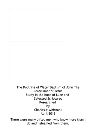 The Doctrine of Water Baptism of John The
Forerunner of Jesus
Study in the book of Luke and
Selected Scriptures
Researched
by
Charles e Whisnant
April 2013
There were many gifted men who know more than I
do and I gleamed from them.
 