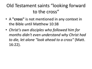Old Testament saints “looking forward
to the cross”
• A "cross" is not mentioned in any context in
the Bible until Matthew 10:38
• Christ's own disciples who followed him for
months didn't even understand why Christ had
to die, let alone "look ahead to a cross" (Matt.
16:22).
 