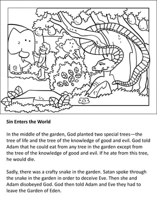 Sin Enters the World
In the middle of the garden, God planted two special trees—the
tree of life and the tree of the knowledge of good and evil. God told
Adam that he could eat from any tree in the garden except from
the tree of the knowledge of good and evil. If he ate from this tree,
he would die.
Sadly, there was a crafty snake in the garden. Satan spoke through
the snake in the garden in order to deceive Eve. Then she and
Adam disobeyed God. God then told Adam and Eve they had to
leave the Garden of Eden.
 