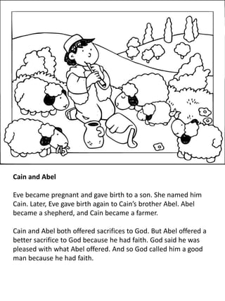 Cain and Abel
Eve became pregnant and gave birth to a son. She named him
Cain. Later, Eve gave birth again to Cain’s brother Abel. Abel
became a shepherd, and Cain became a farmer.
Cain and Abel both offered sacrifices to God. But Abel offered a
better sacrifice to God because he had faith. God said he was
pleased with what Abel offered. And so God called him a good
man because he had faith.
 