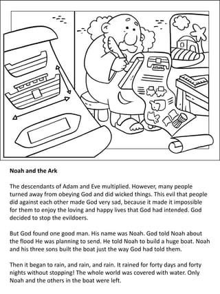 Noah and the Ark
The descendants of Adam and Eve multiplied. However, many people
turned away from obeying God and did wicked things. This evil that people
did against each other made God very sad, because it made it impossible
for them to enjoy the loving and happy lives that God had intended. God
decided to stop the evildoers.
But God found one good man. His name was Noah. God told Noah about
the flood He was planning to send. He told Noah to build a huge boat. Noah
and his three sons built the boat just the way God had told them.
Then it began to rain, and rain, and rain. It rained for forty days and forty
nights without stopping! The whole world was covered with water. Only
Noah and the others in the boat were left.
 