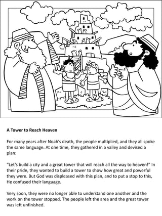 A Tower to Reach Heaven
For many years after Noah’s death, the people multiplied, and they all spoke
the same language. At one time, they gathered in a valley and devised a
plan:
“Let’s build a city and a great tower that will reach all the way to heaven!” In
their pride, they wanted to build a tower to show how great and powerful
they were. But God was displeased with this plan, and to put a stop to this,
He confused their language.
Very soon, they were no longer able to understand one another and the
work on the tower stopped. The people left the area and the great tower
was left unfinished.
 