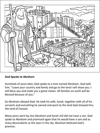 God Speaks to Abraham
Hundreds of years later, God spoke to a man named Abraham. God told
him, "Leave your country and family and go to the land I will show you. I
will bless you and make you a great nation. All families on earth will be
blessed because of you."
So Abraham obeyed God. He took his wife, Sarah, together with all of his
servants and everything he owned and went to the land God showed him,
the land of Canaan.
Many years went by, but Abraham and Sarah still did not have a son. God
spoke to Abraham and promised again that he would have a son and as
many descendants as the stars in the sky. Abraham believed God's
promise.
 
