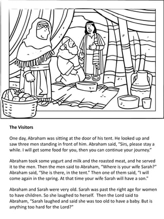 The Visitors
One day, Abraham was sitting at the door of his tent. He looked up and
saw three men standing in front of him. Abraham said, “Sirs, please stay a
while. I will get some food for you, then you can continue your journey.”
Abraham took some yogurt and milk and the roasted meat, and he served
it to the men. Then the men said to Abraham, “Where is your wife Sarah?”
Abraham said, “She is there, in the tent.” Then one of them said, “I will
come again in the spring. At that time your wife Sarah will have a son.”
Abraham and Sarah were very old. Sarah was past the right age for women
to have children. So she laughed to herself. Then the Lord said to
Abraham, “Sarah laughed and said she was too old to have a baby. But is
anything too hard for the Lord?”
 