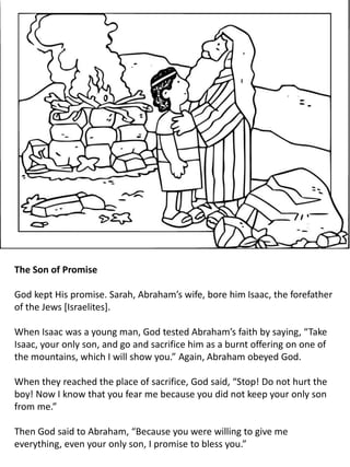 The Son of Promise
God kept His promise. Sarah, Abraham’s wife, bore him Isaac, the forefather
of the Jews [Israelites].
When Isaac was a young man, God tested Abraham’s faith by saying, “Take
Isaac, your only son, and go and sacrifice him as a burnt offering on one of
the mountains, which I will show you.” Again, Abraham obeyed God.
When they reached the place of sacrifice, God said, “Stop! Do not hurt the
boy! Now I know that you fear me because you did not keep your only son
from me.”
Then God said to Abraham, “Because you were willing to give me
everything, even your only son, I promise to bless you.”
 