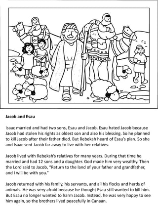Jacob and Esau
Isaac married and had two sons, Esau and Jacob. Esau hated Jacob because
Jacob had stolen his rights as oldest son and also his blessing. So he planned
to kill Jacob after their father died. But Rebekah heard of Esau’s plan. So she
and Isaac sent Jacob far away to live with her relatives.
Jacob lived with Rebekah’s relatives for many years. During that time he
married and had 12 sons and a daughter. God made him very wealthy. Then
the Lord said to Jacob, “Return to the land of your father and grandfather,
and I will be with you.”
Jacob returned with his family, his servants, and all his flocks and herds of
animals. He was very afraid because he thought Esau still wanted to kill him.
But Esau no longer wanted to harm Jacob. Instead, he was very happy to see
him again, so the brothers lived peacefully in Canaan.
 