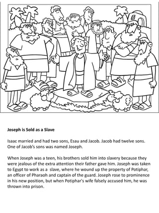 Joseph is Sold as a Slave
Isaac married and had two sons, Esau and Jacob. Jacob had twelve sons.
One of Jacob’s sons was named Joseph.
When Joseph was a teen, his brothers sold him into slavery because they
were jealous of the extra attention their father gave him. Joseph was taken
to Egypt to work as a slave, where he wound up the property of Potiphar,
an officer of Pharaoh and captain of the guard. Joseph rose to prominence
in his new position, but when Potiphar's wife falsely accused him, he was
thrown into prison.
 