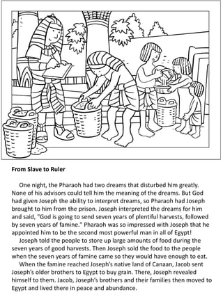 From Slave to Ruler
One night, the Pharaoh had two dreams that disturbed him greatly.
None of his advisors could tell him the meaning of the dreams. But God
had given Joseph the ability to interpret dreams, so Pharaoh had Joseph
brought to him from the prison. Joseph interpreted the dreams for him
and said, "God is going to send seven years of plentiful harvests, followed
by seven years of famine." Pharaoh was so impressed with Joseph that he
appointed him to be the second most powerful man in all of Egypt!
Joseph told the people to store up large amounts of food during the
seven years of good harvests. Then Joseph sold the food to the people
when the seven years of famine came so they would have enough to eat.
When the famine reached Joseph’s native land of Canaan, Jacob sent
Joseph’s older brothers to Egypt to buy grain. There, Joseph revealed
himself to them. Jacob, Joseph’s brothers and their families then moved to
Egypt and lived there in peace and abundance.
 
