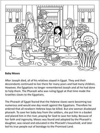 Baby Moses
After Joseph died, all of his relatives stayed in Egypt. They and their
descendants continued to live there for many years and had many children.
However, the Egyptians no longer remembered Joseph and all he had done
to help them. The Pharaoh who was ruling Egypt at that time made the
Israelites slaves to the Egyptians.
The Pharaoh of Egypt feared that the Hebrew slaves were becoming too
numerous and would one day revolt against the Egyptians. Therefore he
ordered that all newborn Hebrew boys be killed. But one woman disobeyed
pharaoh. To save her baby boy from the soldiers, she put him in a basket
and placed him in the river, praying for God to save her baby. Because of
her faith and ingenuity, Moses was found and adopted by the Pharaoh's
daughter, was raised and educated in the Pharaoh's household, and later
led his true people out of bondage to the Promised Land.
 