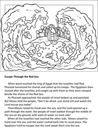 Escape Through the Red Sea
When word reached the king of Egypt that the Israelites had fled,
Pharaoh harnessed his chariot and called up his troops. The Egyptians then
chased after the Israelites and caught up with them as they were camped
beside the shores of the Red Sea.
As Pharaoh approached, the people of Israel looked up and panicked.
But Moses told the people, “Don’t be afraid. Just stand still and watch the
Lord rescue you today”
Then Moses raised his hand over the sea, and the Lord opened up a
path through the water. the people of Israel walked through the middle of
the sea on dry ground, with walls of water on each side!
When all the Israelites had reached the other side, Moses raised his
hand over the sea, and the water rushed back into its usual place. The
Egyptians tried to escape, but the Lord swept them into the sea.
 
