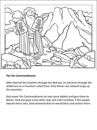 The Ten Commandments
After God led the Israelites through the Red Sea, he led them through the
wilderness to a mountain called Sinai. Only Moses was allowed to go up
the mountain.
God wrote Ten Commandments on two stone tablets and gave them to
Moses. God also gave many other laws and rules to follow. If the people
obeyed these laws, God promised that he would bless and protect them.
 