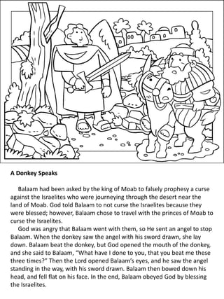 A Donkey Speaks
Balaam had been asked by the king of Moab to falsely prophesy a curse
against the Israelites who were journeying through the desert near the
land of Moab. God told Balaam to not curse the Israelites because they
were blessed; however, Balaam chose to travel with the princes of Moab to
curse the Israelites.
God was angry that Balaam went with them, so He sent an angel to stop
Balaam. When the donkey saw the angel with his sword drawn, she lay
down. Balaam beat the donkey, but God opened the mouth of the donkey,
and she said to Balaam, “What have I done to you, that you beat me these
three times?” Then the Lord opened Balaam’s eyes, and he saw the angel
standing in the way, with his sword drawn. Balaam then bowed down his
head, and fell flat on his face. In the end, Balaam obeyed God by blessing
the Israelites.
 