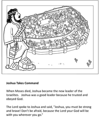Joshua Takes Command
When Moses died, Joshua became the new leader of the
Israelites. Joshua was a good leader because he trusted and
obeyed God.
The Lord spoke to Joshua and said, "Joshua, you must be strong
and brave! Don’t be afraid, because the Lord your God will be
with you wherever you go.”
 