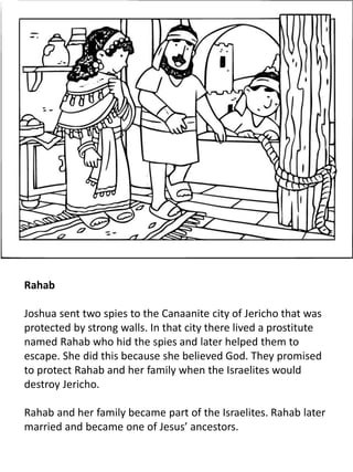 Rahab
Joshua sent two spies to the Canaanite city of Jericho that was
protected by strong walls. In that city there lived a prostitute
named Rahab who hid the spies and later helped them to
escape. She did this because she believed God. They promised
to protect Rahab and her family when the Israelites would
destroy Jericho.
Rahab and her family became part of the Israelites. Rahab later
married and became one of Jesus’ ancestors.
 