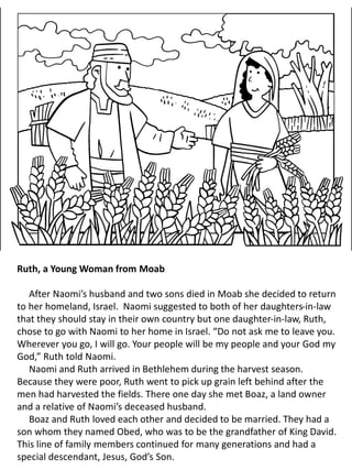 Ruth, a Young Woman from Moab
After Naomi’s husband and two sons died in Moab she decided to return
to her homeland, Israel. Naomi suggested to both of her daughters-in-law
that they should stay in their own country but one daughter-in-law, Ruth,
chose to go with Naomi to her home in Israel. “Do not ask me to leave you.
Wherever you go, I will go. Your people will be my people and your God my
God,” Ruth told Naomi.
Naomi and Ruth arrived in Bethlehem during the harvest season.
Because they were poor, Ruth went to pick up grain left behind after the
men had harvested the fields. There one day she met Boaz, a land owner
and a relative of Naomi’s deceased husband.
Boaz and Ruth loved each other and decided to be married. They had a
son whom they named Obed, who was to be the grandfather of King David.
This line of family members continued for many generations and had a
special descendant, Jesus, God’s Son.
 