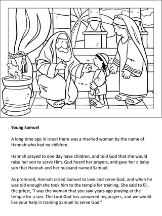 Young Samuel
A long time ago in Israel there was a married woman by the name of
Hannah who had no children.
Hannah prayed to one day have children, and told God that she would
raise her son to serve Him. God heard her prayers, and gave her a baby
son that Hannah and her husband named Samuel.
As promised, Hannah raised Samuel to love and serve God, and when he
was old enough she took him to the temple for training. She said to Eli,
the priest, “I was the woman that you saw years ago praying at the
temple for a son. The Lord God has answered my prayers, and we would
like your help in training Samuel to serve God.”
 