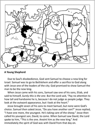 A Young Shepherd
Due to Saul’s disobedience, God sent Samuel to choose a new king for
Israel. Samuel was to go to Bethlehem and offer a sacrifice to God along
with Jesse one of the leaders of the city. God promised to show Samuel the
man to be the new king.
When Jesse came with his sons, Samuel saw one of his sons, Eliab, and
said to himself, Surely this is the one. But the Lord said, “Pay no attention to
how tall and handsome he is, because I do not judge as people judge. They
look at the outward appearance, but I look at the heart.”
Jesse brought seven of his sons to meet Samuel, but none were God’s
choice. Samuel then asked Jesse, “Do you have another son?” Jesse replied,
“I have one more, the youngest. He’s taking care of the sheep.” Jesse then
called his youngest son, David, to come. When Samuel saw David, the Lord
spoke to him, “This is the one. Anoint him as the new king.” And
immediately the spirit of God was with David from that day on.
 