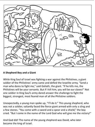A Shepherd Boy and a Giant
While King Saul of Israel was fighting a war against the Philistines, a giant
soldier of the Philistines’ army came and defied the Israelite army. “Send a
man who dares to fight me,” said Goliath, the giant. “If he kills me, the
Philistines will be your servants. But if I kill him, you will be our slaves!” Not
one soldier in King Saul’s army dared answer the challenge to fight the
biggest, strongest, most feared man of all the Philistine soldiers.
Unexpectedly, a young man spoke up, “I’ll do it.” This young shepherd, who
was not a soldier, valiantly faced the fierce giant armed with only a sling and
a few stones. “You come with a sword and a spear and a shield,” the boy
cried. “But I come in the name of the Lord God who will give me the victory!”
And God did! The name of the young shepherd was David, who later
became the king of Israel.
 