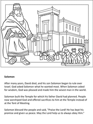 Solomon
After many years, David died, and his son Solomon began to rule over
Israel. God asked Solomon what he wanted most. When Solomon asked
for wisdom, God was pleased and made him the wisest man in the world.
Solomon built the Temple for which his father David had planned. People
now worshiped God and offered sacrifices to him at the Temple instead of
at the Tent of Meeting.
Solomon blessed the people and said, "Praise the Lord! He has kept his
promise and given us peace. May the Lord help us to always obey Him.”
 