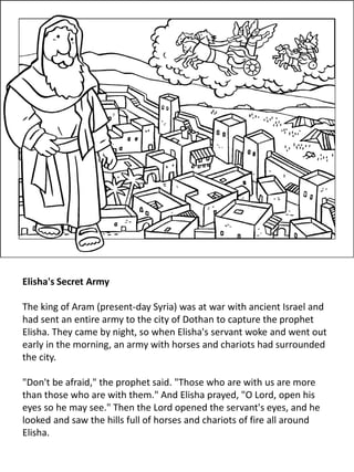 Elisha's Secret Army
The king of Aram (present-day Syria) was at war with ancient Israel and
had sent an entire army to the city of Dothan to capture the prophet
Elisha. They came by night, so when Elisha's servant woke and went out
early in the morning, an army with horses and chariots had surrounded
the city.
"Don't be afraid," the prophet said. "Those who are with us are more
than those who are with them." And Elisha prayed, "O Lord, open his
eyes so he may see." Then the Lord opened the servant's eyes, and he
looked and saw the hills full of horses and chariots of fire all around
Elisha.
 
