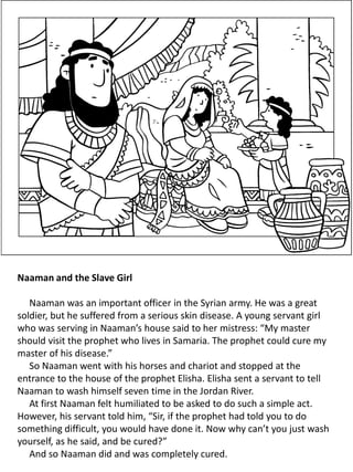 Naaman and the Slave Girl
Naaman was an important officer in the Syrian army. He was a great
soldier, but he suffered from a serious skin disease. A young servant girl
who was serving in Naaman’s house said to her mistress: “My master
should visit the prophet who lives in Samaria. The prophet could cure my
master of his disease.”
So Naaman went with his horses and chariot and stopped at the
entrance to the house of the prophet Elisha. Elisha sent a servant to tell
Naaman to wash himself seven time in the Jordan River.
At first Naaman felt humiliated to be asked to do such a simple act.
However, his servant told him, “Sir, if the prophet had told you to do
something difficult, you would have done it. Now why can’t you just wash
yourself, as he said, and be cured?”
And so Naaman did and was completely cured.
 