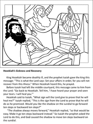 Hezekiah’s Sickness and Recovery
King Hezekiah became deathly ill, and the prophet Isaiah gave the king this
message: “This is what the Lord says: Set your affairs in order, for you will not
recover from this illness.” When Hezekiah heard this, he prayed.
Before Isaiah had left the middle courtyard, this message came to him from
the Lord: “Go back to Hezekiah. Tell him, ‘I have heard your prayer and seen
your tears. I will heal you.’”
Hezekiah said to Isaiah, “What sign will the Lord give to prove that he will
heal me?” Isaiah replied, “This is the sign from the Lord to prove that he will
do as he promised. Would you like the shadow on the sundial to go forward
ten steps or backward ten steps?”
“The shadow always moves forward,” Hezekiah replied, “so that would be
easy. Make it go ten steps backward instead.” So Isaiah the prophet asked the
Lord to do this, and God caused the shadow to move ten steps backward on
the sundial.
 