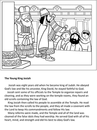 The Young King Josiah
Josiah was eight years old when he became king of Judah. He obeyed
God’s law and like his ancestor, King David, he stayed faithful to God.
Josiah sent some of his officials to the Temple to organize repairs and
cleaning, and as they were working on the temple rooms, they found an
old scrolls containing the law of God.
King Josiah then called his people to assemble at the Temple. He read
the law from the scrolls to the people, and they all made a covenant with
the Lord to keep His commandments and follow His law.
Many reforms were made, and the Temple and all of the land was
cleaned of the false idols they had worship. He served God with all of his
heart, mind, and strength and did his best to obey God’s law.
 
