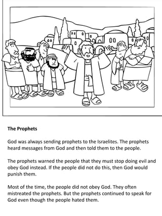 The Prophets
God was always sending prophets to the Israelites. The prophets
heard messages from God and then told them to the people.
The prophets warned the people that they must stop doing evil and
obey God instead. If the people did not do this, then God would
punish them.
Most of the time, the people did not obey God. They often
mistreated the prophets. But the prophets continued to speak for
God even though the people hated them.
 