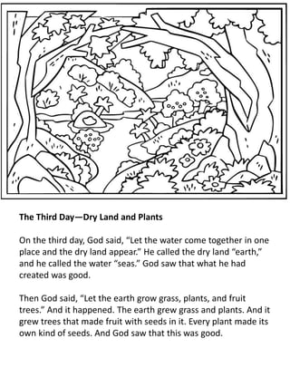 The Third Day—Dry Land and Plants
On the third day, God said, “Let the water come together in one
place and the dry land appear.” He called the dry land “earth,”
and he called the water “seas.” God saw that what he had
created was good.
Then God said, “Let the earth grow grass, plants, and fruit
trees.” And it happened. The earth grew grass and plants. And it
grew trees that made fruit with seeds in it. Every plant made its
own kind of seeds. And God saw that this was good.
 
