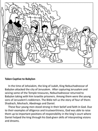 Taken Captive to Babylon
In the time of Jehoiakim, the king of Judah, King Nebuchadnezzar of
Babylon attacked the city of Jerusalem. After capturing Jerusalem and
seizing some of the Temple treasures, Nebuchadnezzar returned to
Babylon taking with him Israelite prisoners. Among them were the young
sons of Jerusalem’s noblemen. The Bible tell us the story of four of them:
Shadrach, Meshach, Abednego and Daniel.
These four young men stood strong in their belief and faith in God. Due
to their examples of diligence and trustworthiness, God was able to raise
them up to important positions of responsibility in the king’s court where
Daniel helped the king through his God-given skills of interpreting visions
and dreams.
 