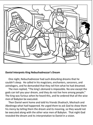 Daniel Interprets King Nebuchadnezzar's Dream
One night, Nebuchadnezzar had such disturbing dreams that he
couldn’t sleep. He called in his magicians, enchanters, sorcerers, and
astrologers, and he demanded that they tell him what he had dreamed.
The men replied, “The king’s demand is impossible. No one except the
gods can tell you your dream, and they do not live here among people.”
The king was furious when he heard this, and he ordered that all the wise
men of Babylon be executed.
Then Daniel went home and told his friends Shadrach, Meshach and
Abednego what had happened. He urged them to ask God to show them
his mercy by telling them the dream and its meaning, so they would not
be executed along with the other wise men of Babylon. That night God
revealed the dream and its interpretation to Daniel in a vision.
 
