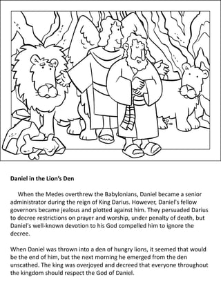 Daniel in the Lion’s Den
When the Medes overthrew the Babylonians, Daniel became a senior
administrator during the reign of King Darius. However, Daniel's fellow
governors became jealous and plotted against him. They persuaded Darius
to decree restrictions on prayer and worship, under penalty of death, but
Daniel's well-known devotion to his God compelled him to ignore the
decree.
When Daniel was thrown into a den of hungry lions, it seemed that would
be the end of him, but the next morning he emerged from the den
unscathed. The king was overjoyed and decreed that everyone throughout
the kingdom should respect the God of Daniel.
 