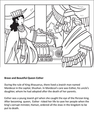 Brave and Beautiful Queen Esther
During the rule of King Ahasuerus, there lived a Jewish man named
Mordecai in the capital, Shushan. In Mordecai’s care was Esther, his uncle’s
daughter, whom he had adopted after the death of her parents.
Esther was a young Jewish girl when she caught the eye of the Persian king.
After becoming queen, Esther risked her life to save her people when the
king's corrupt minister, Haman, ordered all the Jews in the kingdom to be
put to death.
 
