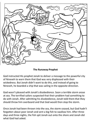 The Runaway Prophet
God instructed His prophet Jonah to deliver a message to the powerful city
of Nineveh to warn them that God was very displeased with their
wickedness. But Jonah didn’t want to do this, and instead of going to
Nineveh, he boarded a ship that was sailing in the opposite direction.
God wasn’t pleased with Jonah’s disobedience. Soon a terrible storm arose
at sea. The terrified sailors suspected that their problem had something to
do with Jonah. After admitting his disobedience, Jonah told them that they
should throw him overboard and that God would then stop the storm.
Once Jonah had been thrown into the sea, the storm ceased, but God hadn’t
forgotten about poor Jonah and sent a big fish to swallow him. After three
days and three nights, the fish spit Jonah out onto the shore and Jonah did
what God had asked.
 