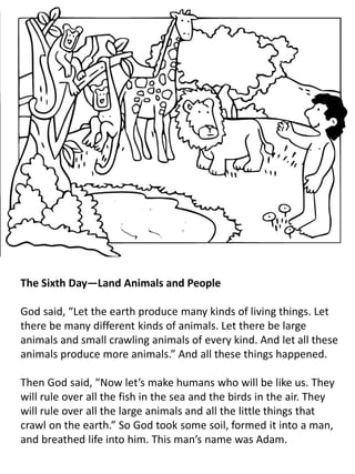 The Sixth Day—Land Animals and People
God said, “Let the earth produce many kinds of living things. Let
there be many different kinds of animals. Let there be large
animals and small crawling animals of every kind. And let all these
animals produce more animals.” And all these things happened.
Then God said, “Now let’s make humans who will be like us. They
will rule over all the fish in the sea and the birds in the air. They
will rule over all the large animals and all the little things that
crawl on the earth.” So God took some soil, formed it into a man,
and breathed life into him. This man’s name was Adam.
 