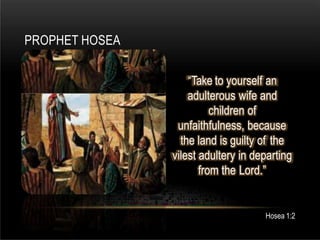PROPHET HOSEA
Hosea 1:2
“Take to yourself an
adulterous wife and
children of
unfaithfulness, because
the land is guilty of the
vilest adultery in departing
from the Lord.”
 