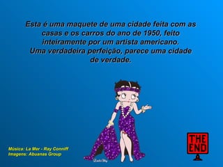 Esta é uma maquete de uma cidade feita com as
           casas e os carros do ano de 1950, feito
           inteiramente por um artista americano.
        Uma verdadeira perfeição, parece uma cidade
                        de verdade.




Música: La Mer - Ray Conniff
Imagens: Abuanas Group
 