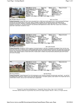 3 per Page - Listing Report                                                                                                    Page 1 of 1



                                      IRES MLS #: 653352             Type: Res      Status: Active      Price: $749,000
                                      400 Whedbee St, Fort Collins 80524                  A/SA: 9/12
                                      Locale: Fort Collins    County: Larimer             Sub: Block 164
                                      Bedrooms: 3             Baths: 5 (F 1 T 1 H 3)      Garage: 2 Detached
                                      Total SqFt: 3590        FinExclBsmt: 2195           FinIncBsmt: 2195
                                      Style: 2 Story          Built: 1902                 Taxes: $2,357 / 2010
                                      Lot Size: 5100          App Acres: 0.12             PIN: 9712334016
                                      District: Poudre Elem: Laurel Mid: Lesher High: Ft Collins


    LO: RE/MAX Alliance-FTC Dwtn                                                            LA: Laura Olive
    Listing Comments: Unique Old Town home renovated from a 1902 church with space for an in home business! By Design
    Homes took the building down to the studs, rebuilt, insulated, & added new mechanical systems yet preserved the
    architectural elements, windows, & beautiful woodwork of the original structure. Open floor plan with 17 foot ceilings &
    fireplace in the great rm. The gourmet kitchen has stainless steel appliances & island. Main floor master has a romantic 5
    piece bath. See broker remarks for more!




                                      IRES MLS #: 646928             Type: Res      Status: Active      Price: $725,000
                                      722 W Mountain, Fort Collins 80521                  A/SA: 9/7
                                      Locale: Fort Collins    County: Larimer             Sub: Loomis
                                      Bedrooms: 4             Baths: 5 (F 3 T 2 H 0)      Garage: 3 Detached
                                      Total SqFt: 3428        FinExclBsmt: 2373           FinIncBsmt: 3428
                                      Style: 2 Story          Built: 1905                 Taxes: $5,510 / 2010
                                      Lot Size: 8503          App Acres: 0.2              PIN:
                                      District: Poudre Elem: Putnam Mid: Lincoln High: Poudre


    LO: RE/MAX Action Brokers                                                     LA: Leslie Henckel
    Listing Comments: Exceptional 1905 bungalow in the best location in old town. Completely remodeled. Enter into this cozy
    home and enjoy the 9 ft ceilings,crown molding,leaded glass transom windows.Welcoming kitchen with step-down dining area.
    Family room and kitchen have original brick exposed wall. Kitchen has granite counters, island and stainless steel appliances
    w/built in desk. Master boasts a 5 piece bath with a marble walk-in shower and private balcony.Beautiful patio with fountain
    and studio off garage.




                                      IRES MLS #: 644428             Type: Res      Status: Active      Price: $649,000
                                      1520 Remington St, Fort Collins 80524               A/SA: 9/13
                                      Locale: Fort Collins    County: Larimer             Sub: L C Moores
                                      Bedrooms: 4             Baths: 4 (F 3 T 0 H 1)      Garage: 2 Attached
                                      Total SqFt: 3657        FinExclBsmt: 2931           FinIncBsmt: 3213
                                      Style: 2 Story          Built: 1922                 Taxes: $3,484 / 2009
                                      Lot Size: 17321         App Acres: 0.4              PIN: 9713332005
                                      District: Poudre Elem: Laurel Mid: Lesher High: Ft Collins


    LO: Group Mulberry                                                        LA: Bud Razey
    Listing Comments: Totally Restored! From the landscaping, paint, flooring, stamped concrete patio, gas firepit... you will not
    be disappointed! 4 bedroom, 4 bath 2-story home with alley access, 3 full baths upstairs, slab marble in the master bath with a
    marble steam shower, and so much more! Must see to appreciate!




                    Prepared For: www.ShannanRealEstate.com - Prepared By: Shannan Zitney - May 12, 2011 5:49:24 AM
         Information deemed reliable but not guaranteed. MLS content and images Copyright 1995-2011, IRES LLC. All rights reserved.




http://www.iresis.com/MLS/awa/reports/listing?reportName=Three_per_Page                                                         5/12/2011
 