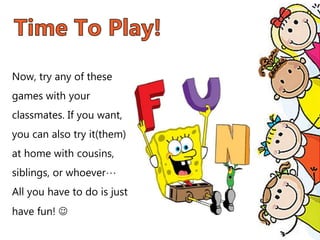 Now, try any of these
games with your
classmates. If you want,
you can also try it(them)
at home with cousins,
siblings, or whoever…
All you have to do is just
have fun! 
 