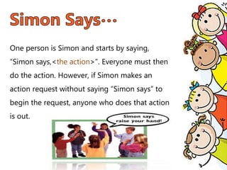 One person is Simon and starts by saying,
“Simon says,<the action>”. Everyone must then
do the action. However, if Simon makes an
action request without saying “Simon says” to
begin the request, anyone who does that action
is out.
 