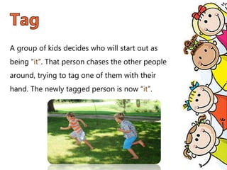 A group of kids decides who will start out as
being “it”. That person chases the other people
around, trying to tag one of them with their
hand. The newly tagged person is now “it”.
 