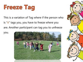 This is a variation of Tag where if the person who
is “it” tags you, you have to freeze where you
are. Another participant can tag you to unfreeze
you.
 