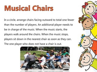 In a circle, arrange chairs facing outward to total one fewer
than the number of players. An additional player needs to
be in charge of the music. When the music starts, the
players walk around the chairs. When the music stops,
players sit down in the nearest chair as soon as they can.
The one player who does not have a chair is out.
 